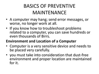 BASICS OF PREVENTIVE
MAINTENANCE
• A computer may hang; send error messages, or
worse, no longer work at all.
• If you know how to troubleshoot problems
related to a computer, you can save hundreds or
even thousands of Birrs.
Environment and Location of a Computer
• Computer is a very sensitive device and needs to
be placed very carefully.
• you must take into consideration that dust-free
environment and proper location are maintained
for it.
 
