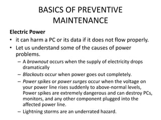 BASICS OF PREVENTIVE
MAINTENANCE
Electric Power
• it can harm a PC or its data if it does not flow properly.
• Let us understand some of the causes of power
problems.
– A brownout occurs when the supply of electricity drops
dramatically
– Blackouts occur when power goes out completely.
– Power spikes or power surges occur when the voltage on
your power line rises suddenly to above-normal levels,
Power spikes are extremely dangerous and can destroy PCs,
monitors, and any other component plugged into the
affected power line.
– Lightning storms are an underrated hazard.
 