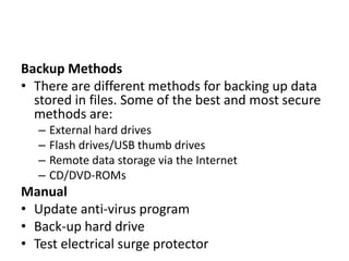 Backup Methods
• There are different methods for backing up data
stored in files. Some of the best and most secure
methods are:
– External hard drives
– Flash drives/USB thumb drives
– Remote data storage via the Internet
– CD/DVD-ROMs
Manual
• Update anti-virus program
• Back-up hard drive
• Test electrical surge protector
 
