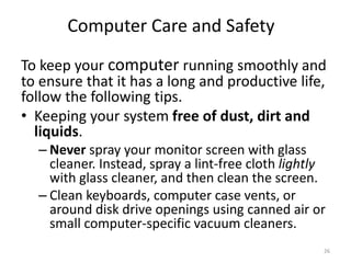 To keep your computer running smoothly and
to ensure that it has a long and productive life,
follow the following tips.
• Keeping your system free of dust, dirt and
liquids.
– Never spray your monitor screen with glass
cleaner. Instead, spray a lint-free cloth lightly
with glass cleaner, and then clean the screen.
– Clean keyboards, computer case vents, or
around disk drive openings using canned air or
small computer-specific vacuum cleaners.
Computer Care and Safety
26
 