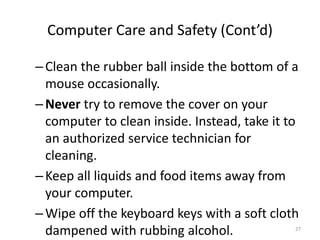 –Clean the rubber ball inside the bottom of a
mouse occasionally.
–Never try to remove the cover on your
computer to clean inside. Instead, take it to
an authorized service technician for
cleaning.
–Keep all liquids and food items away from
your computer.
–Wipe off the keyboard keys with a soft cloth
dampened with rubbing alcohol.
Computer Care and Safety (Cont’d)
27
 