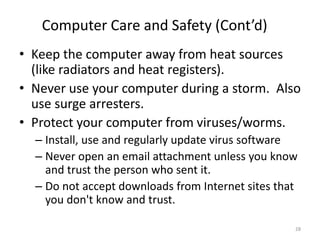 • Keep the computer away from heat sources
(like radiators and heat registers).
• Never use your computer during a storm. Also
use surge arresters.
• Protect your computer from viruses/worms.
– Install, use and regularly update virus software
– Never open an email attachment unless you know
and trust the person who sent it.
– Do not accept downloads from Internet sites that
you don't know and trust.
Computer Care and Safety (Cont’d)
28
 