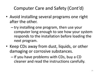 • Avoid installing several programs one right
after the other.
– try installing one program, then use your
computer long enough to see how your system
responds to the installation before loading the
next program.
• Keep CDs away from dust, liquids, or other
damaging or corrosive substances.
– If you have problems with CDs, buy a CD
cleaner and read the instructions carefully.
Computer Care and Safety (Cont’d)
29
 