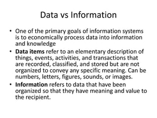 Data vs Information
• One of the primary goals of information systems
is to economically process data into information
and knowledge
• Data items refer to an elementary description of
things, events, activities, and transactions that
are recorded, classified, and stored but are not
organized to convey any specific meaning. Can be
numbers, letters, figures, sounds, or images.
• Information refers to data that have been
organized so that they have meaning and value to
the recipient.
 