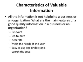 Characteristics of Valuable
Information
• All the information is not helpful to a business or
an organization. What are the main features of a
good quality information in a business or an
organization?
– Relevant
– Up-to-date
– Accurate
– Meet the needs of the user
– Easy to use and understand
– Worth the cost
 