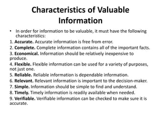Characteristics of Valuable
Information
• In order for information to be valuable, it must have the following
characteristics:
1. Accurate. Accurate information is free from error.
2. Complete. Complete information contains all of the important facts.
3. Economical. Information should be relatively inexpensive to
produce.
4. Flexible. Flexible information can be used for a variety of purposes,
not just one.
5. Reliable. Reliable information is dependable information.
6. Relevant. Relevant information is important to the decision-maker.
7. Simple. Information should be simple to find and understand.
8. Timely. Timely information is readily available when needed.
9. Verifiable. Verifiable information can be checked to make sure it is
accurate.
 