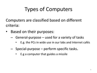 Types of Computers
Computers are classified based on different
criteria:
• Based on their purposes:
– General-purpose – used for a variety of tasks
• E.g. the PCs in wide use in our labs and Internet cafés
– Special-purpose – perform specific tasks.
• E.g a computer that guides a missile
8
 