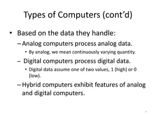 Types of Computers (cont’d)
• Based on the data they handle:
–Analog computers process analog data.
• By analog, we mean continuously varying quantity.
– Digital computers process digital data.
• Digital data assume one of two values, 1 (high) or 0
(low).
–Hybrid computers exhibit features of analog
and digital computers.
9
 