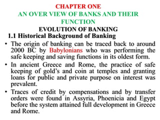 CHAPTER ONE
AN OVER VIEW OF BANKS AND THEIR
FUNCTION
EVOLUTION OF BANKING
1.1 Historical Background of Banking
• The origin of banking can be traced back to around
2000 BC by Babylonians who was performing the
safe keeping and saving functions in its oldest form.
• In ancient Greece and Rome, the practice of safe
keeping of gold’s and coin at temples and granting
loans for public and private purpose on interest was
prevalent.
• Traces of credit by compensations and by transfer
orders were found in Assyria, Phoenicia and Egypt
before the system attained full development in Greece
and Rome.
 
