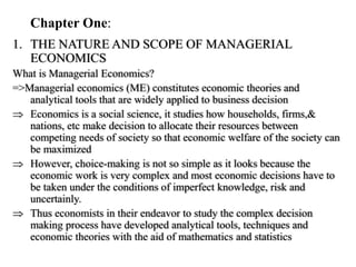 Chapter One:
1. THE NATURE AND SCOPE OF MANAGERIAL
ECONOMICS
What is Managerial Economics?
=>Managerial economics (ME) constitutes economic theories and
analytical tools that are widely applied to business decision
 Economics is a social science, it studies how households, firms,&
nations, etc make decision to allocate their resources between
competing needs of society so that economic welfare of the society can
be maximized
 However, choice-making is not so simple as it looks because the
economic work is very complex and most economic decisions have to
be taken under the conditions of imperfect knowledge, risk and
uncertainly.
 Thus economists in their endeavor to study the complex decision
making process have developed analytical tools, techniques and
economic theories with the aid of mathematics and statistics
 