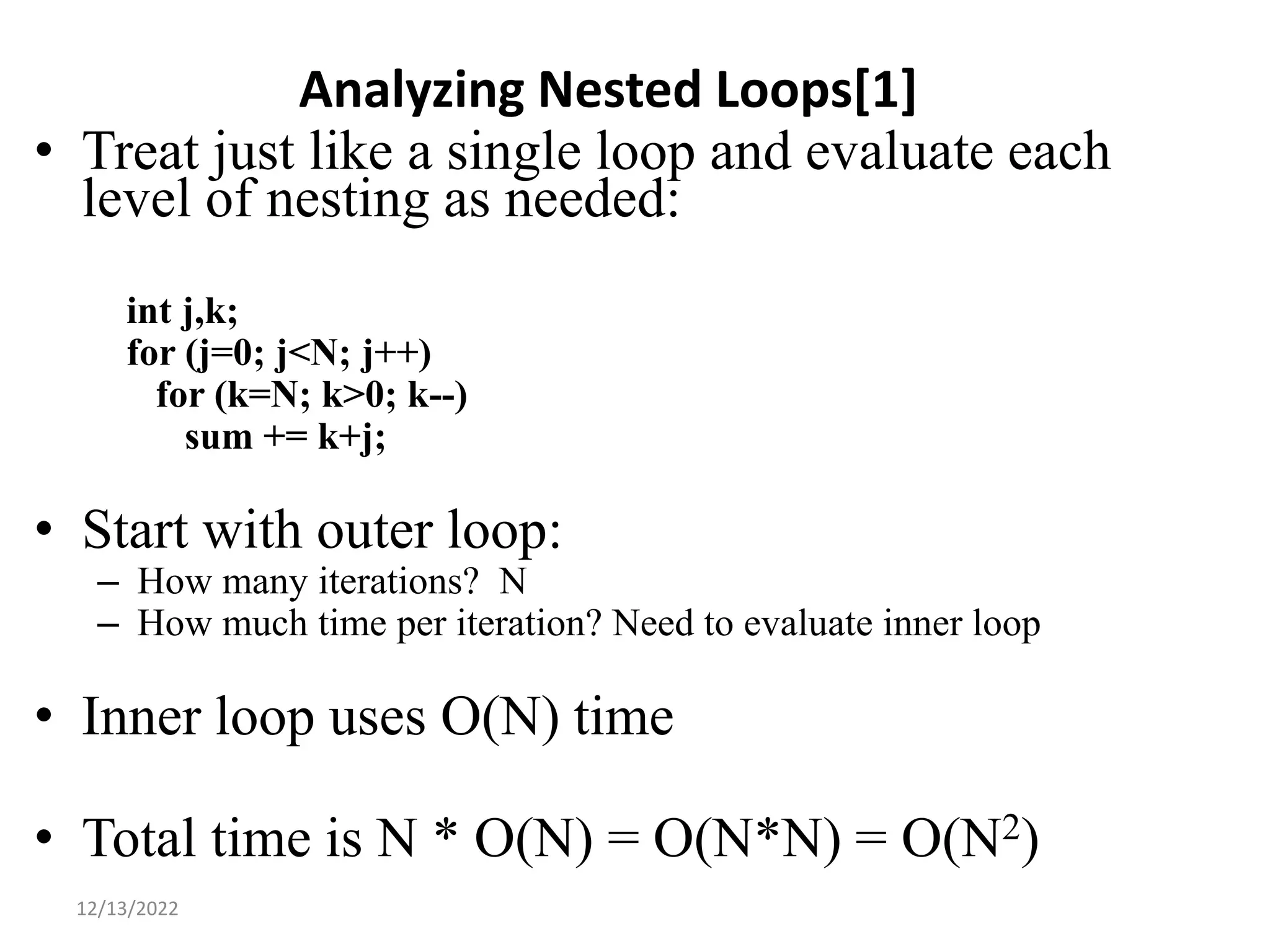 Analyzing Nested Loops[1]
• Treat just like a single loop and evaluate each
level of nesting as needed:
int j,k;
for (j=0; j<N; j++)
for (k=N; k>0; k--)
sum += k+j;
• Start with outer loop:
– How many iterations? N
– How much time per iteration? Need to evaluate inner loop
• Inner loop uses O(N) time
• Total time is N * O(N) = O(N*N) = O(N2)
12
12/13/2022
 