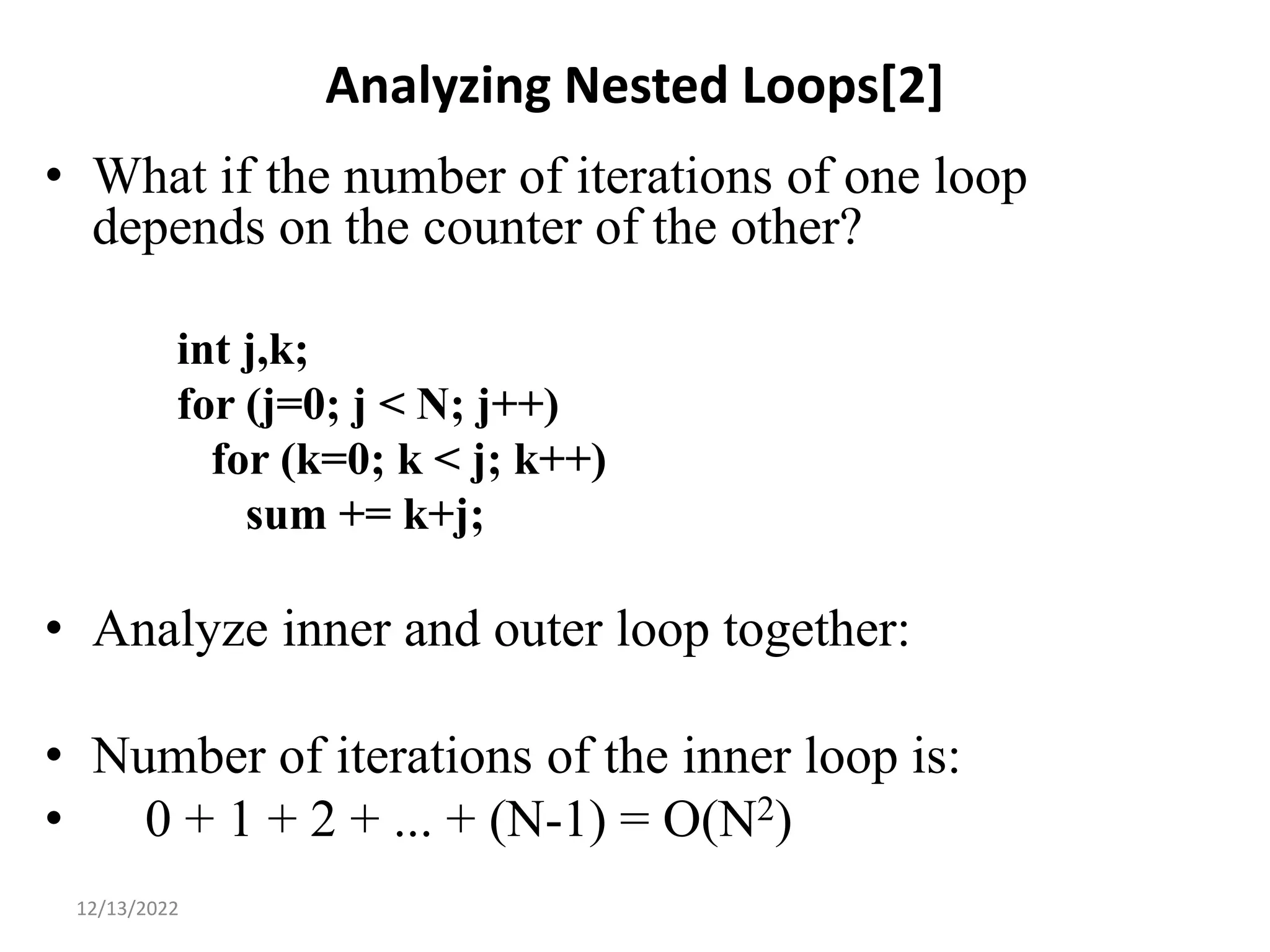 Analyzing Nested Loops[2]
• What if the number of iterations of one loop
depends on the counter of the other?
int j,k;
for (j=0; j < N; j++)
for (k=0; k < j; k++)
sum += k+j;
• Analyze inner and outer loop together:
• Number of iterations of the inner loop is:
• 0 + 1 + 2 + ... + (N-1) = O(N2)
13
12/13/2022
 