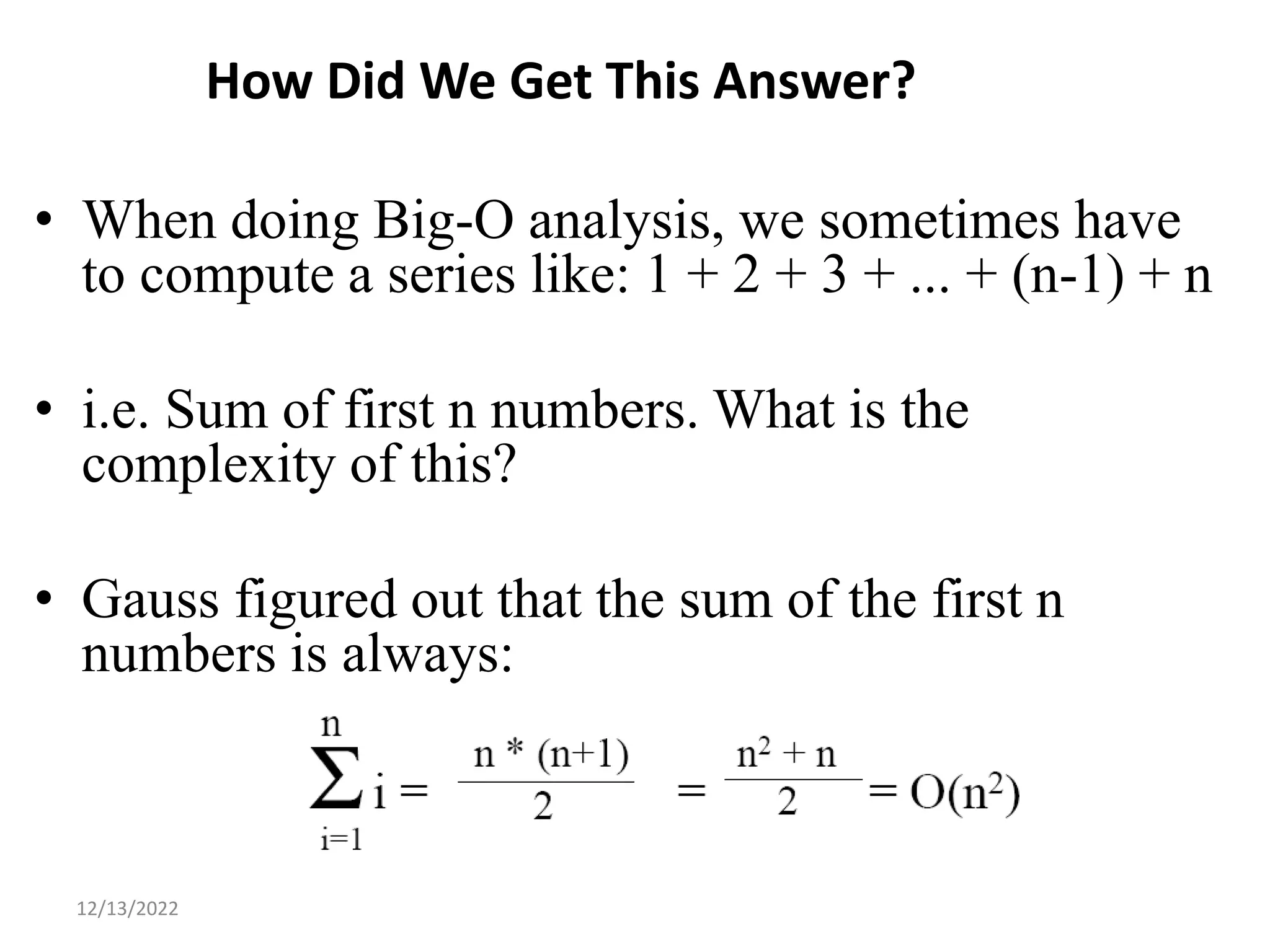 How Did We Get This Answer?
• When doing Big-O analysis, we sometimes have
to compute a series like: 1 + 2 + 3 + ... + (n-1) + n
• i.e. Sum of first n numbers. What is the
complexity of this?
• Gauss figured out that the sum of the first n
numbers is always:
14
12/13/2022
 