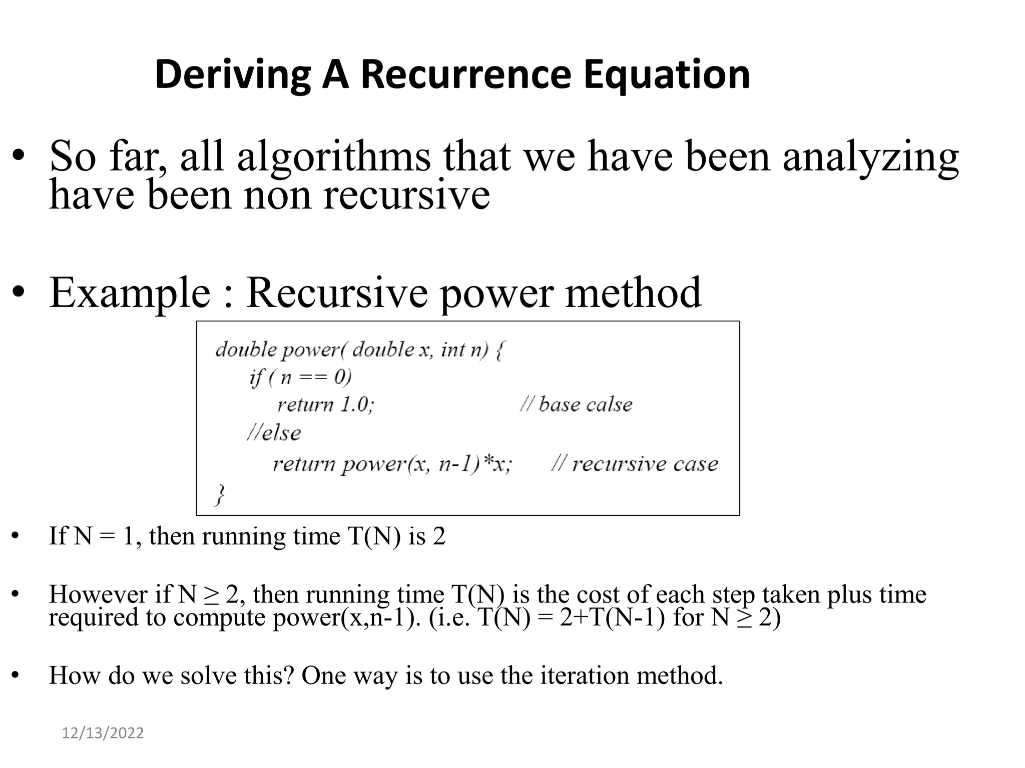 Deriving A Recurrence Equation
• So far, all algorithms that we have been analyzing
have been non recursive
• Example : Recursive power method
• If N = 1, then running time T(N) is 2
• However if N ≥ 2, then running time T(N) is the cost of each step taken plus time
required to compute power(x,n-1). (i.e. T(N) = 2+T(N-1) for N ≥ 2)
• How do we solve this? One way is to use the iteration method.
16
12/13/2022
 