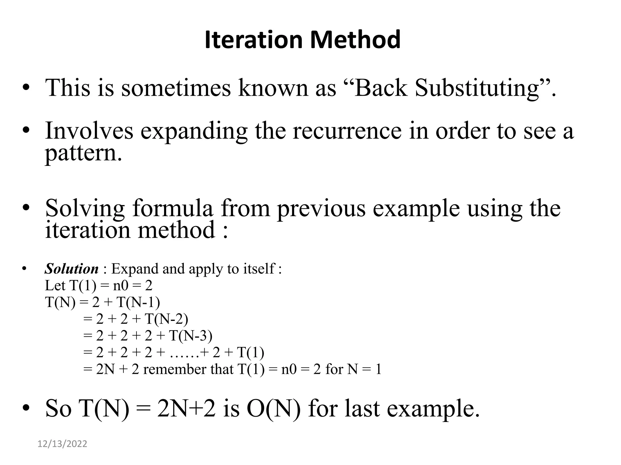 Iteration Method
• This is sometimes known as “Back Substituting”.
• Involves expanding the recurrence in order to see a
pattern.
• Solving formula from previous example using the
iteration method :
• Solution : Expand and apply to itself :
Let T(1) = n0 = 2
T(N) = 2 + T(N-1)
= 2 + 2 + T(N-2)
= 2 + 2 + 2 + T(N-3)
= 2 + 2 + 2 + ……+ 2 + T(1)
= 2N + 2 remember that T(1) = n0 = 2 for N = 1
• So T(N) = 2N+2 is O(N) for last example.
17
12/13/2022
 