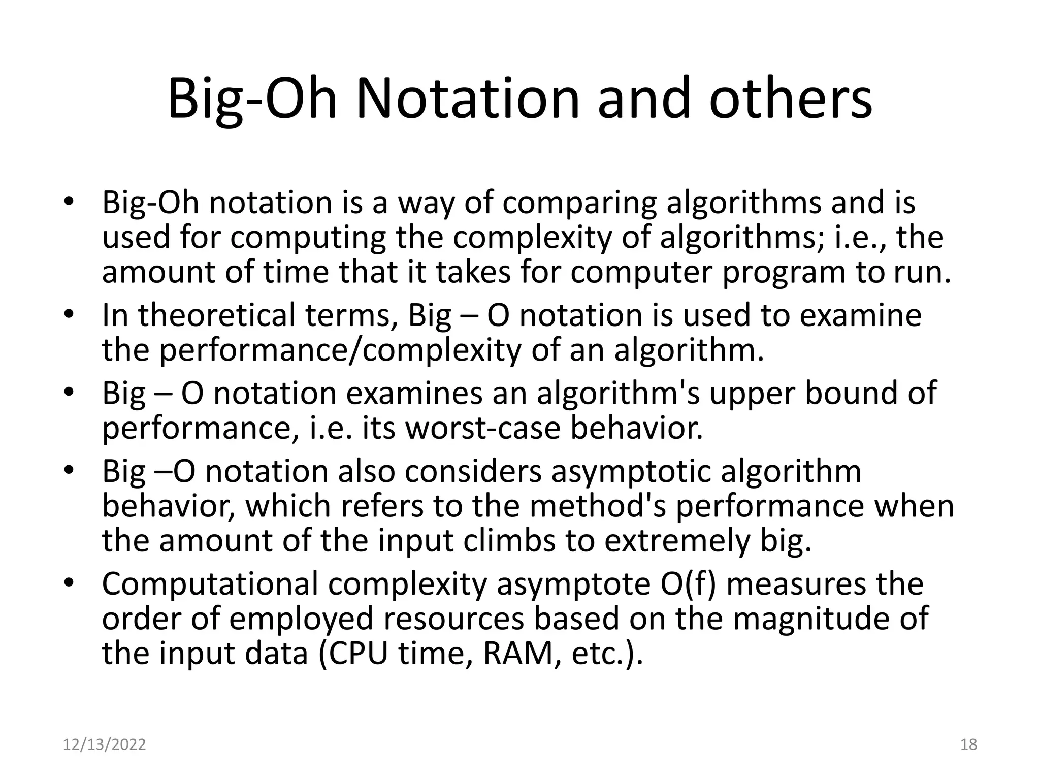 Big-Oh Notation and others
• Big-Oh notation is a way of comparing algorithms and is
used for computing the complexity of algorithms; i.e., the
amount of time that it takes for computer program to run.
• In theoretical terms, Big – O notation is used to examine
the performance/complexity of an algorithm.
• Big – O notation examines an algorithm's upper bound of
performance, i.e. its worst-case behavior.
• Big –O notation also considers asymptotic algorithm
behavior, which refers to the method's performance when
the amount of the input climbs to extremely big.
• Computational complexity asymptote O(f) measures the
order of employed resources based on the magnitude of
the input data (CPU time, RAM, etc.).
12/13/2022 18
 