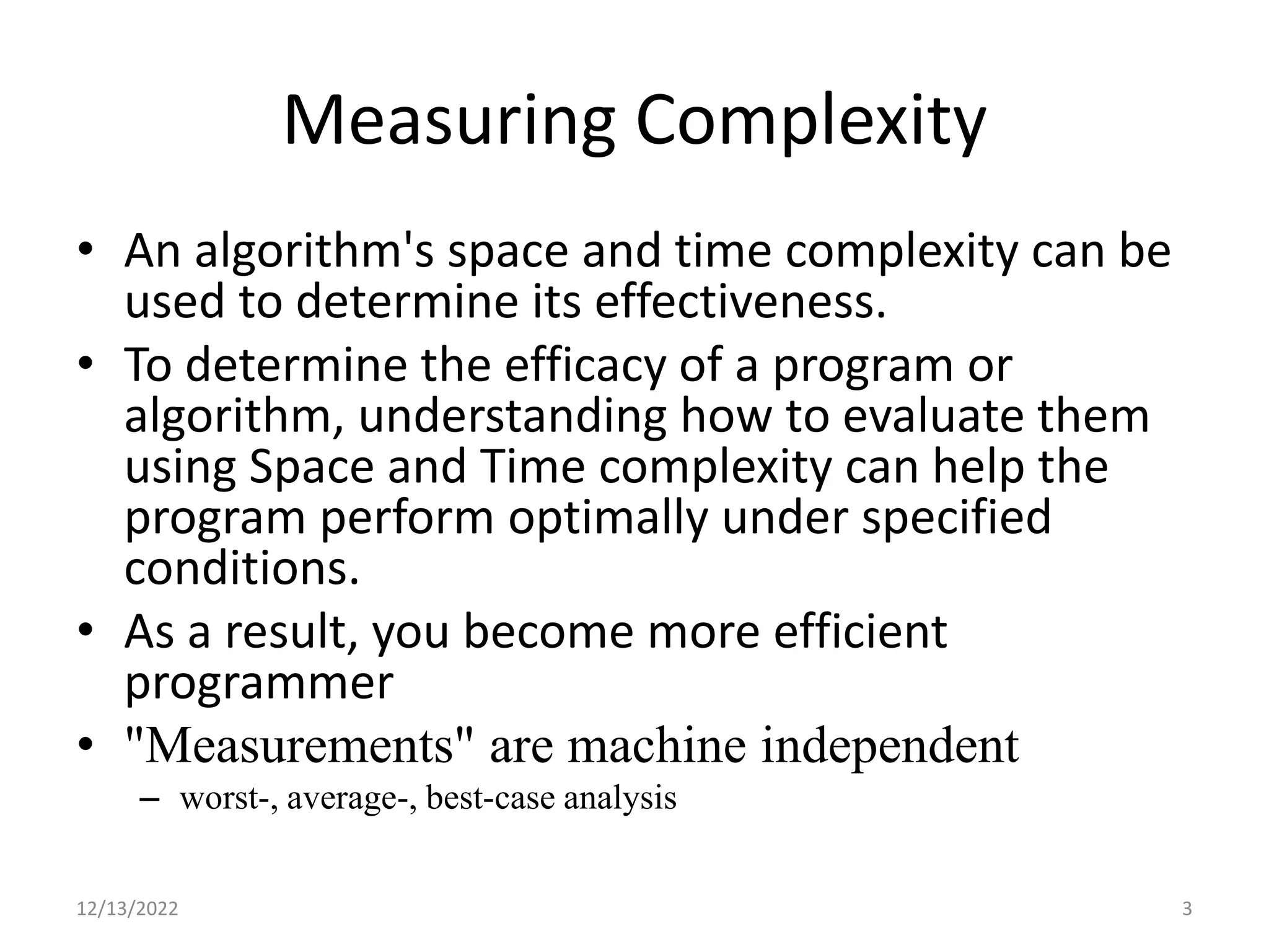 Measuring Complexity
• An algorithm's space and time complexity can be
used to determine its effectiveness.
• To determine the efficacy of a program or
algorithm, understanding how to evaluate them
using Space and Time complexity can help the
program perform optimally under specified
conditions.
• As a result, you become more efficient
programmer
• "Measurements" are machine independent
– worst-, average-, best-case analysis
12/13/2022 3
 