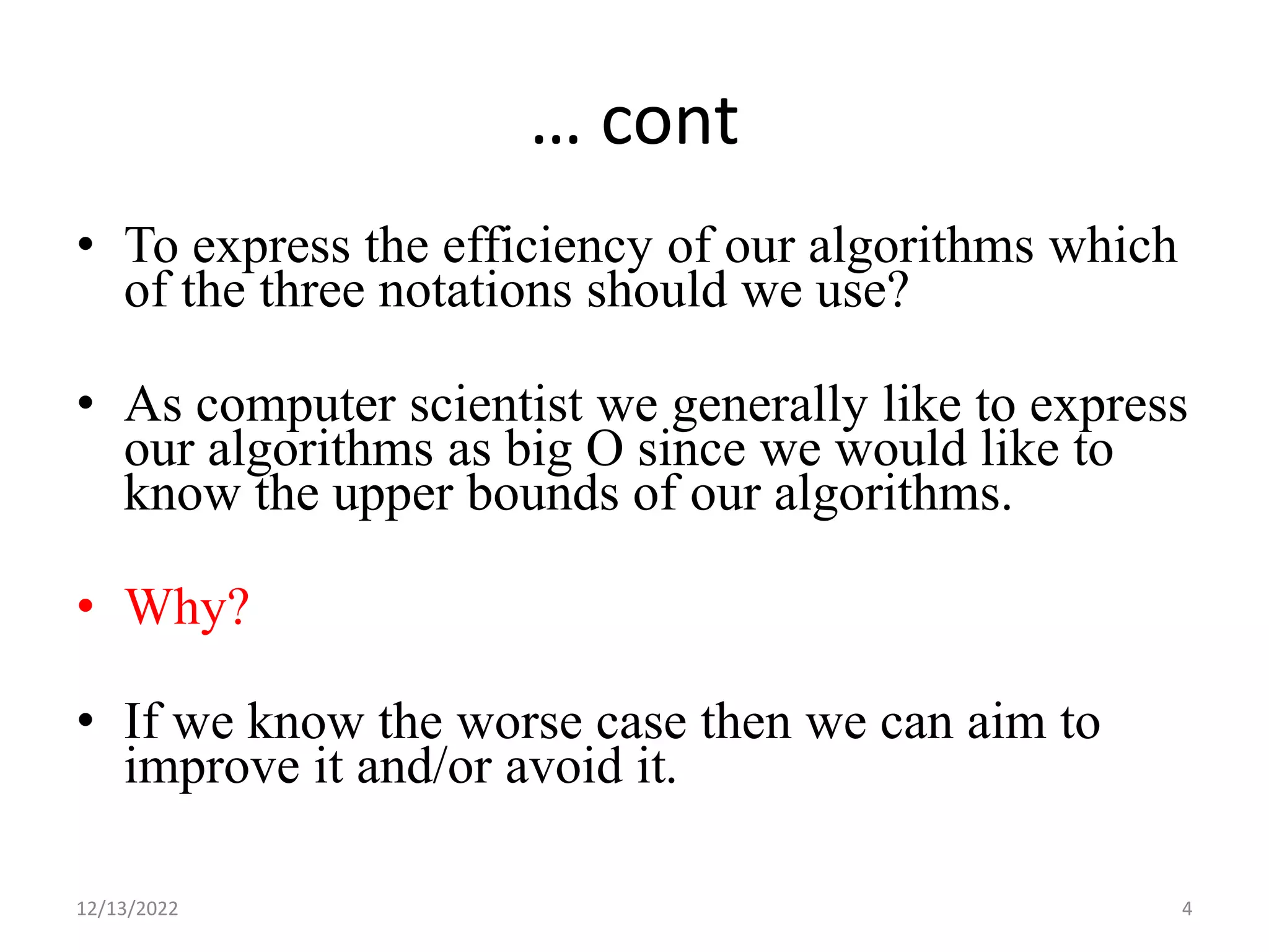 … cont
• To express the efficiency of our algorithms which
of the three notations should we use?
• As computer scientist we generally like to express
our algorithms as big O since we would like to
know the upper bounds of our algorithms.
• Why?
• If we know the worse case then we can aim to
improve it and/or avoid it.
12/13/2022 4
 