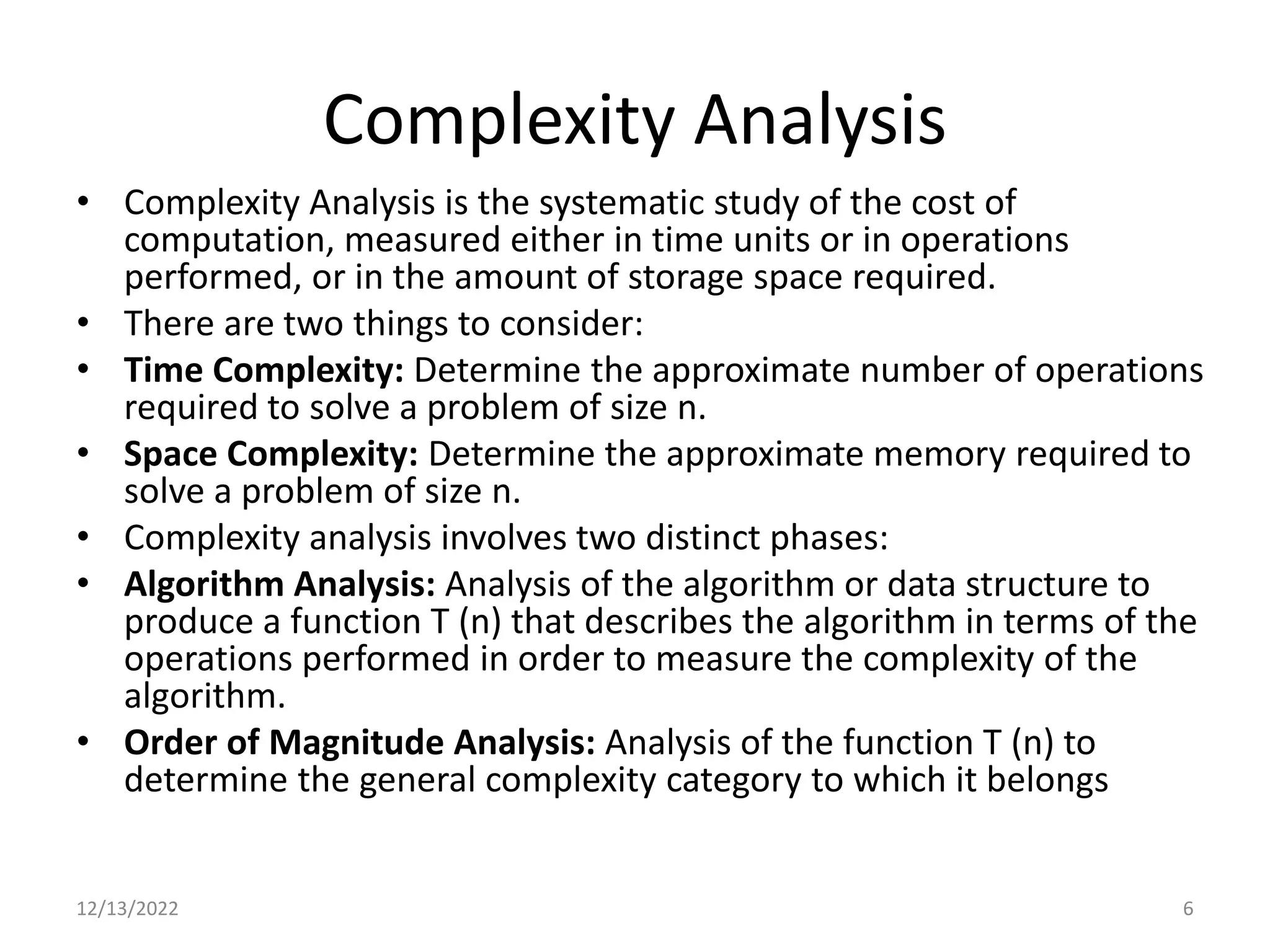 Complexity Analysis
• Complexity Analysis is the systematic study of the cost of
computation, measured either in time units or in operations
performed, or in the amount of storage space required.
• There are two things to consider:
• Time Complexity: Determine the approximate number of operations
required to solve a problem of size n.
• Space Complexity: Determine the approximate memory required to
solve a problem of size n.
• Complexity analysis involves two distinct phases:
• Algorithm Analysis: Analysis of the algorithm or data structure to
produce a function T (n) that describes the algorithm in terms of the
operations performed in order to measure the complexity of the
algorithm.
• Order of Magnitude Analysis: Analysis of the function T (n) to
determine the general complexity category to which it belongs
12/13/2022 6
 