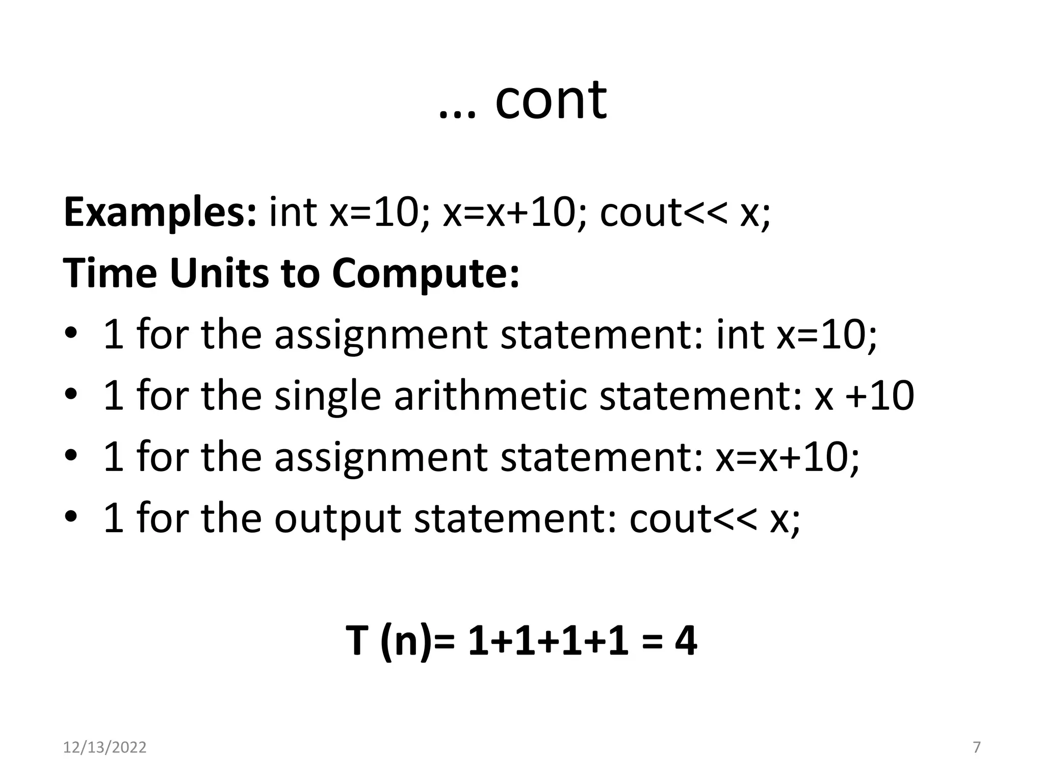 … cont
Examples: int x=10; x=x+10; cout<< x;
Time Units to Compute:
• 1 for the assignment statement: int x=10;
• 1 for the single arithmetic statement: x +10
• 1 for the assignment statement: x=x+10;
• 1 for the output statement: cout<< x;
T (n)= 1+1+1+1 = 4
12/13/2022 7
 