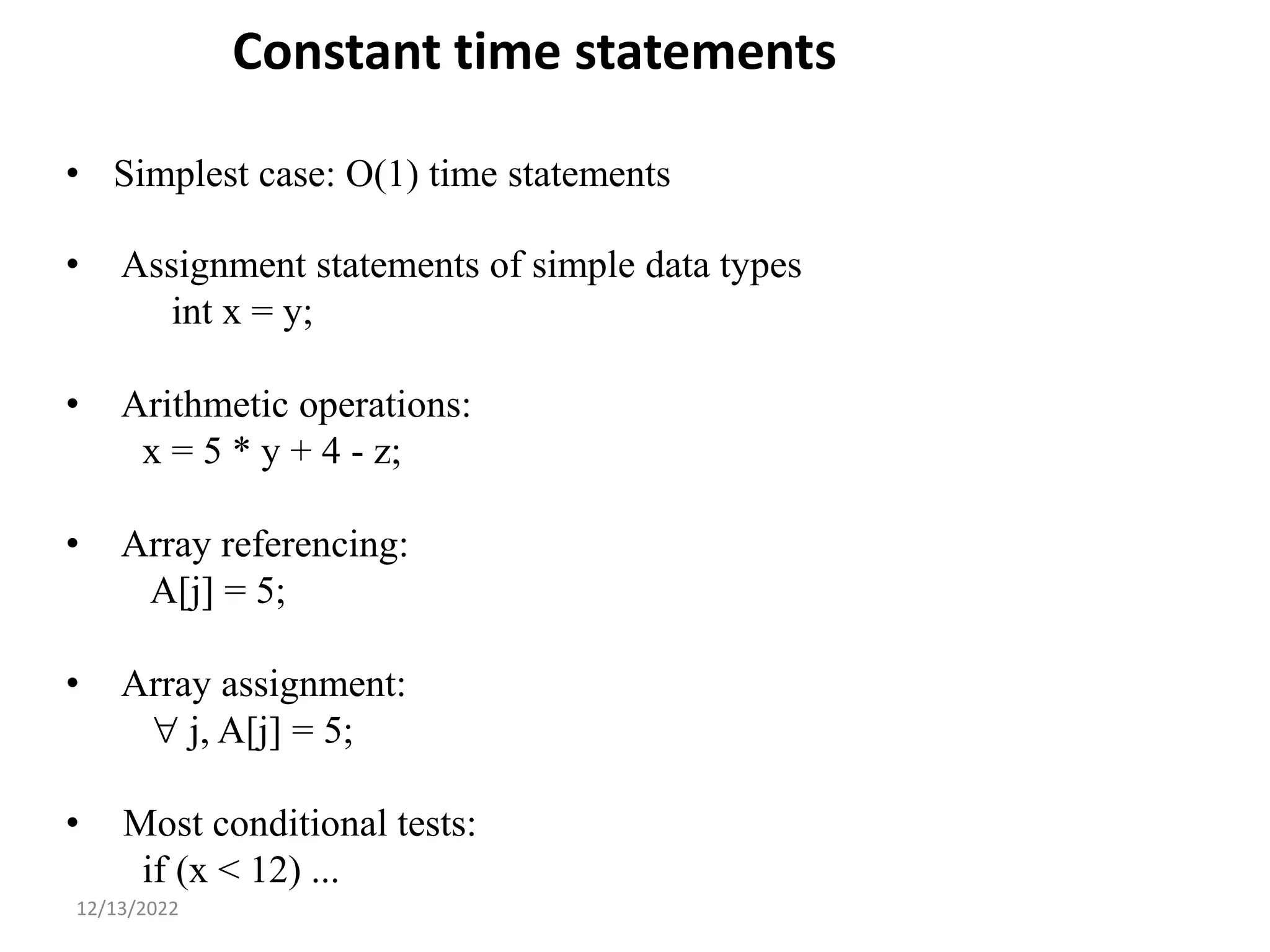 Constant time statements
• Simplest case: O(1) time statements
• Assignment statements of simple data types
int x = y;
• Arithmetic operations:
x = 5 * y + 4 - z;
• Array referencing:
A[j] = 5;
• Array assignment:
 j, A[j] = 5;
• Most conditional tests:
if (x < 12) ...
8
12/13/2022
 
