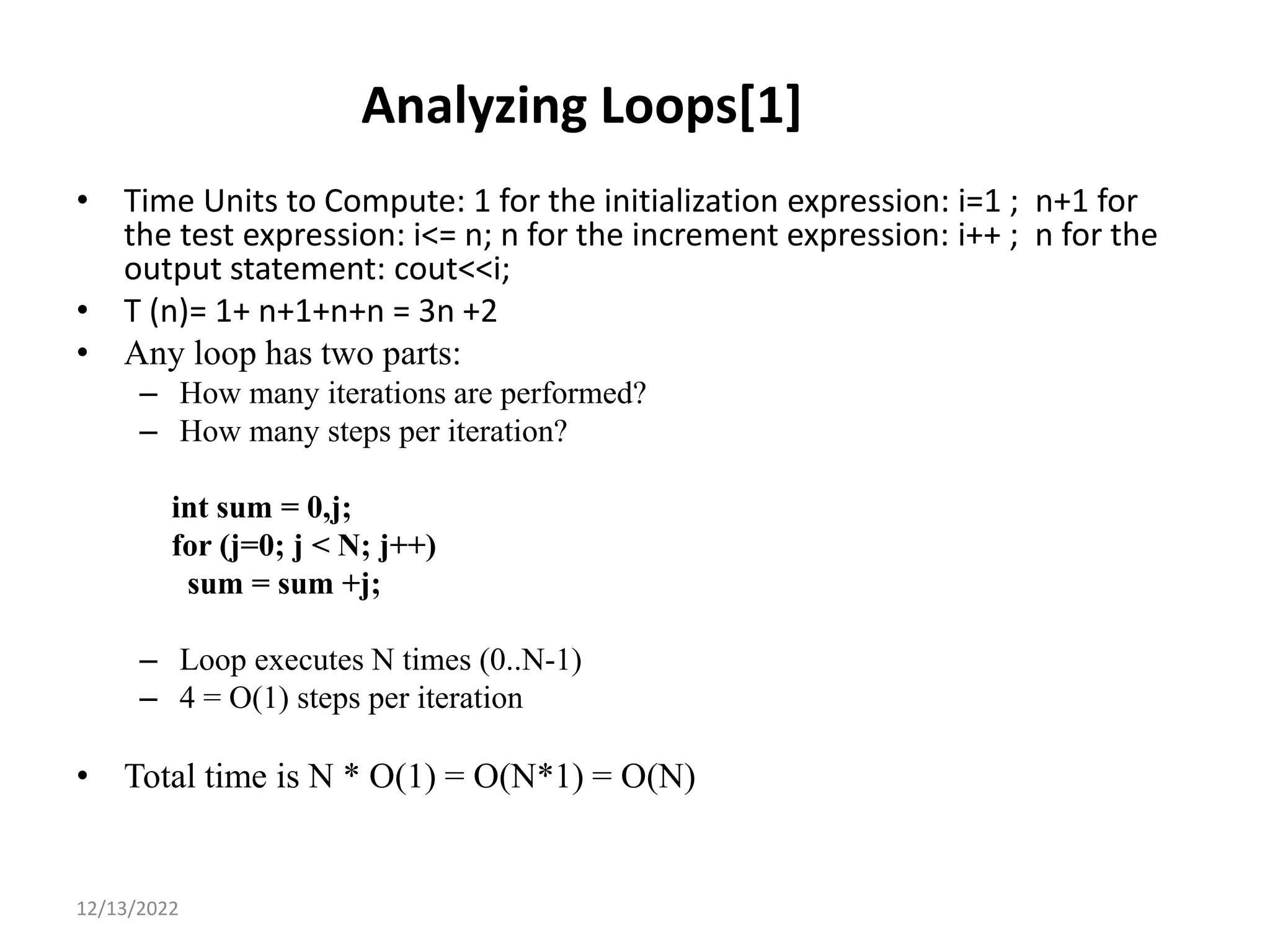 Analyzing Loops[1]
• Time Units to Compute: 1 for the initialization expression: i=1 ; n+1 for
the test expression: i<= n; n for the increment expression: i++ ; n for the
output statement: cout<<i;
• T (n)= 1+ n+1+n+n = 3n +2
• Any loop has two parts:
– How many iterations are performed?
– How many steps per iteration?
int sum = 0,j;
for (j=0; j < N; j++)
sum = sum +j;
– Loop executes N times (0..N-1)
– 4 = O(1) steps per iteration
• Total time is N * O(1) = O(N*1) = O(N)
9
12/13/2022
 