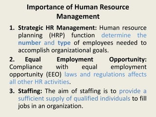 Importance of Human Resource
Management
1. Strategic HR Management: Human resource
planning (HRP) function determine the
number and type of employees needed to
accomplish organizational goals.
2. Equal Employment Opportunity:
Compliance with equal employment
opportunity (EEO) laws and regulations affects
all other HR activities.
3. Staffing: The aim of staffing is to provide a
sufficient supply of qualified individuals to fill
jobs in an organization.
 