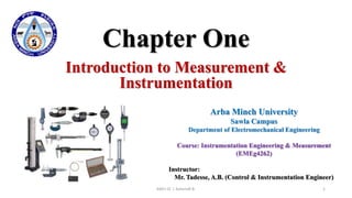 Chapter One
Introduction to Measurement &
Instrumentation
AMU-SC | Ashenafi B. 1
Arba Minch University
Sawla Campus
Department of Electromechanical Engineering
Course: Instrumentation Engineering & Measurement
(EMEg4262)
Instructor:
Mr. Tadesse, A.B. (Control & Instrumentation Engineer)
 