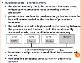 a bus-based multiprocessor
 Multiprocessors - Shared Memory
 the shared memory has to be coherent - the same value
written by one processor must be read by another
processor
 performance problem for bus-based organization since the
bus will be overloaded as the number of processors
increases
 the solution is to add a high-speed cache memory between
the processors and the bus to hold the most recently
accessed words; may result in incoherent memory
 bus-based multiprocessors are difficult to scale even with
caches
 two possible solutions: crossbar switch and omega
network
19
 
