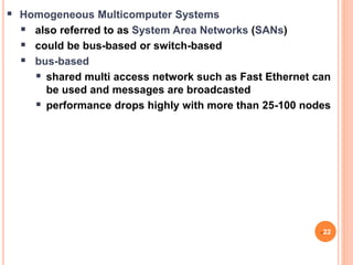  Homogeneous Multicomputer Systems
 also referred to as System Area Networks (SANs)
 could be bus-based or switch-based
 bus-based
 shared multi access network such as Fast Ethernet can
be used and messages are broadcasted
 performance drops highly with more than 25-100 nodes
22
 