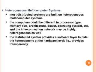  Heterogeneous Multicomputer Systems
 most distributed systems are built on heterogeneous
multicomputer systems
 the computers could be different in processor type,
memory size, architecture, power, operating system, etc.
and the interconnection network may be highly
heterogeneous as well
 the distributed system provides a software layer to hide
the heterogeneity at the hardware level; i.e., provides
transparency
24
 