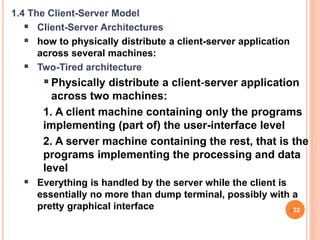 1.4 The Client-Server Model
 Client-Server Architectures
 how to physically distribute a client-server application
across several machines:
 Two-Tired architecture
Physically distribute a client‐server application
across two machines:
1. A client machine containing only the programs
implementing (part of) the user-interface level
2. A server machine containing the rest, that is the
programs implementing the processing and data
level
 Everything is handled by the server while the client is
essentially no more than dump terminal, possibly with a
pretty graphical interface 32
 