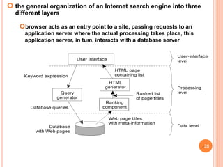  the general organization of an Internet search engine into three
different layers
35
browser acts as an entry point to a site, passing requests to an
application server where the actual processing takes place, this
application server, in tum, interacts with a database server
 