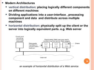 an example of horizontal distribution of a Web service
 Modern Architectures
 vertical distribution: placing logically different components
on different machines
 Dividing applications into a user-interface , processing
component and data and distribute across multiple
machines
 horizontal distribution: physically split up the client or the
server into logically equivalent parts. e.g. Web server
36
 