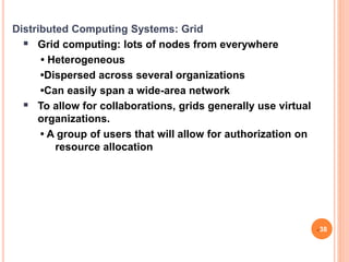 Distributed Computing Systems: Grid
 Grid computing: lots of nodes from everywhere
• Heterogeneous
•Dispersed across several organizations
•Can easily span a wide-area network
 To allow for collaborations, grids generally use virtual
organizations.
• A group of users that will allow for authorization on
resource allocation
38
 