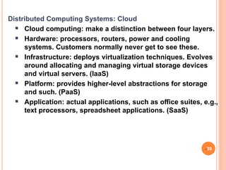 Distributed Computing Systems: Cloud
 Cloud computing: make a distinction between four layers.
 Hardware: processors, routers, power and cooling
systems. Customers normally never get to see these.
 Infrastructure: deploys virtualization techniques. Evolves
around allocating and managing virtual storage devices
and virtual servers. (IaaS)
 Platform: provides higher-level abstractions for storage
and such. (PaaS)
 Application: actual applications, such as oﬃce suites, e.g.,
text processors, spreadsheet applications. (SaaS)
39
 