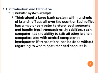 1.1 Introduction and Definition
 Distributed system example
 Think about a large bank system with hundreds
of branch offices all over the country. Each office
has a master computer to store local accounts
and handle local transactions .In addition, each
computer has the ability to talk all other branch
computers and with central computer at
headquarter. If transactions can be done without
regarding to where costumer and account is
5
 