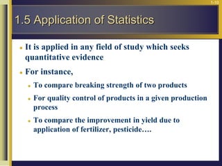 1-10
 It is applied in any field of study which seeks
quantitative evidence
 For instance,
 To compare breaking strength of two products
 For quality control of products in a given production
process
 To compare the improvement in yield due to
application of fertilizer, pesticide….
1.5 Application of Statistics
 
