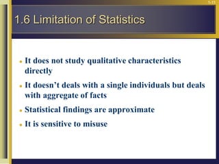1-11
 It does not study qualitative characteristics
directly
 It doesn’t deals with a single individuals but deals
with aggregate of facts
 Statistical findings are approximate
 It is sensitive to misuse
1.6 Limitation of Statistics
 