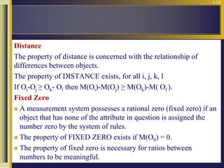 1-13
Distance
The property of distance is concerned with the relationship of
differences between objects.
The property of DISTANCE exists, for all i, j, k, l
If Oi-Oj ≥ Ok- Ol then M(Oi)-M(Oj) ≥ M(Ok)-M( Ol ).
Fixed Zero
 A measurement system possesses a rational zero (fixed zero) if an
object that has none of the attribute in question is assigned the
number zero by the system of rules.
 The property of FIXED ZERO exists if M(O0) = 0.
 The property of fixed zero is necessary for ratios between
numbers to be meaningful.
 