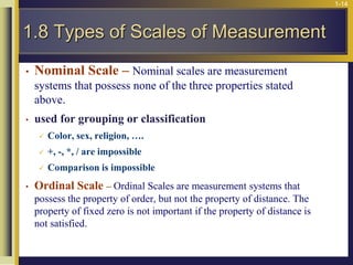 1-14
• Nominal Scale – Nominal scales are measurement
systems that possess none of the three properties stated
above.
• used for grouping or classification
 Color, sex, religion, ….
 +, -, *, / are impossible
 Comparison is impossible
• Ordinal Scale – Ordinal Scales are measurement systems that
possess the property of order, but not the property of distance. The
property of fixed zero is not important if the property of distance is
not satisfied.
1.8 Types of Scales of Measurement
 