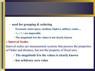 1-15
• used for grouping & ordering
 Economic status (poor, medium, higher), military ranks…
 +, -, *, / are impossible
 The magnitude b/n the values is not clearly known
 Interval Scales
Interval scales are measurement systems that possess the properties
of Order and distance, but not the property of fixed zero.
 The magnitude b/n the values is clearly known
 has arbitrary zero value
 