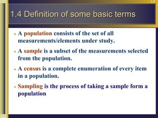 1-7
 A population consists of the set of all
measurements/elements under study.
 A sample is a subset of the measurements selected
from the population.
 A census is a complete enumeration of every item
in a population.
 Sampling is the process of taking a sample form a
population
1.4 Definition of some basic terms
 