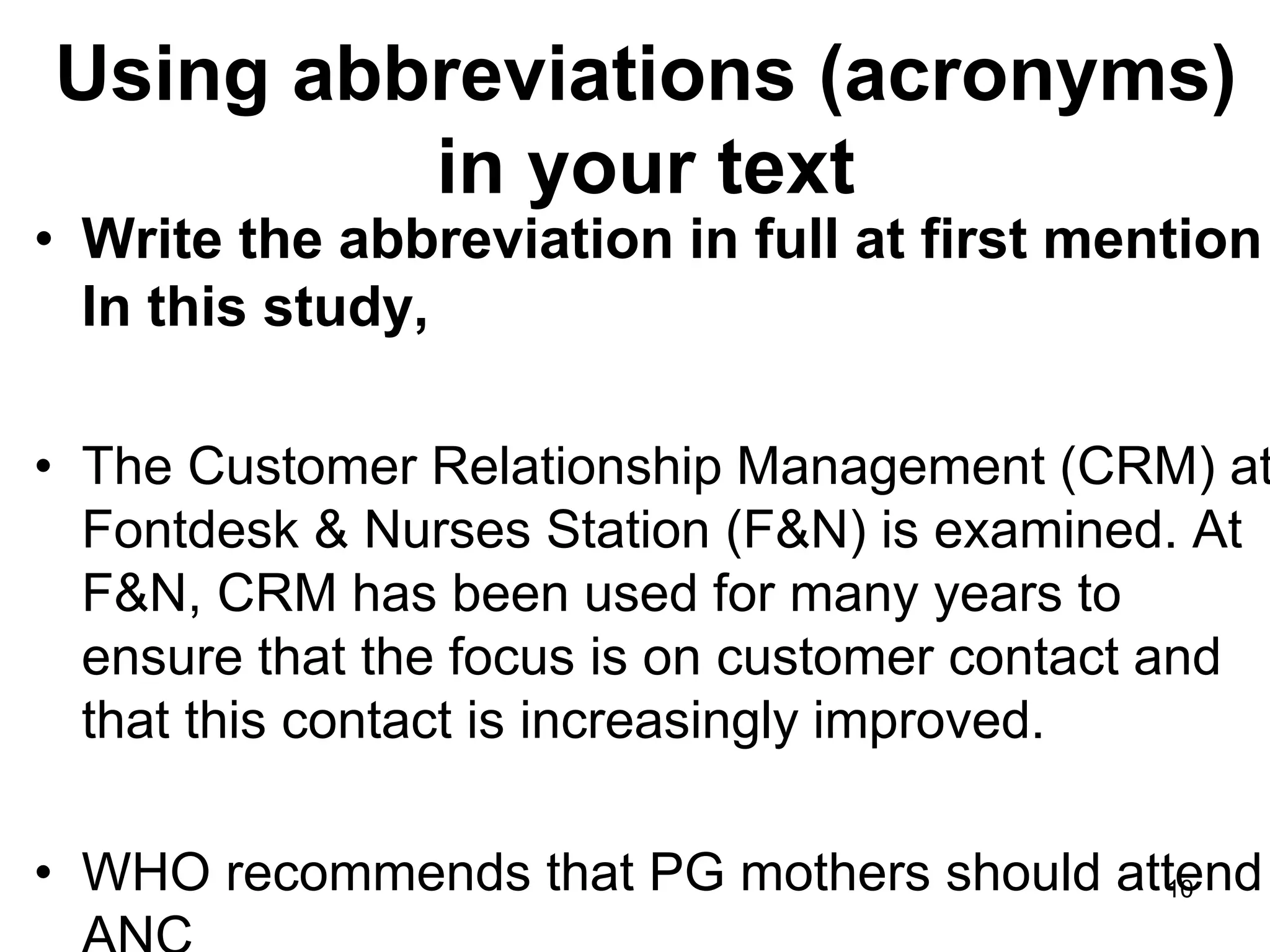Using abbreviations (acronyms)
in your text
• Write the abbreviation in full at first mention
In this study,
• The Customer Relationship Management (CRM) at
Fontdesk & Nurses Station (F&N) is examined. At
F&N, CRM has been used for many years to
ensure that the focus is on customer contact and
that this contact is increasingly improved.
• WHO recommends that PG mothers should attend
10
 