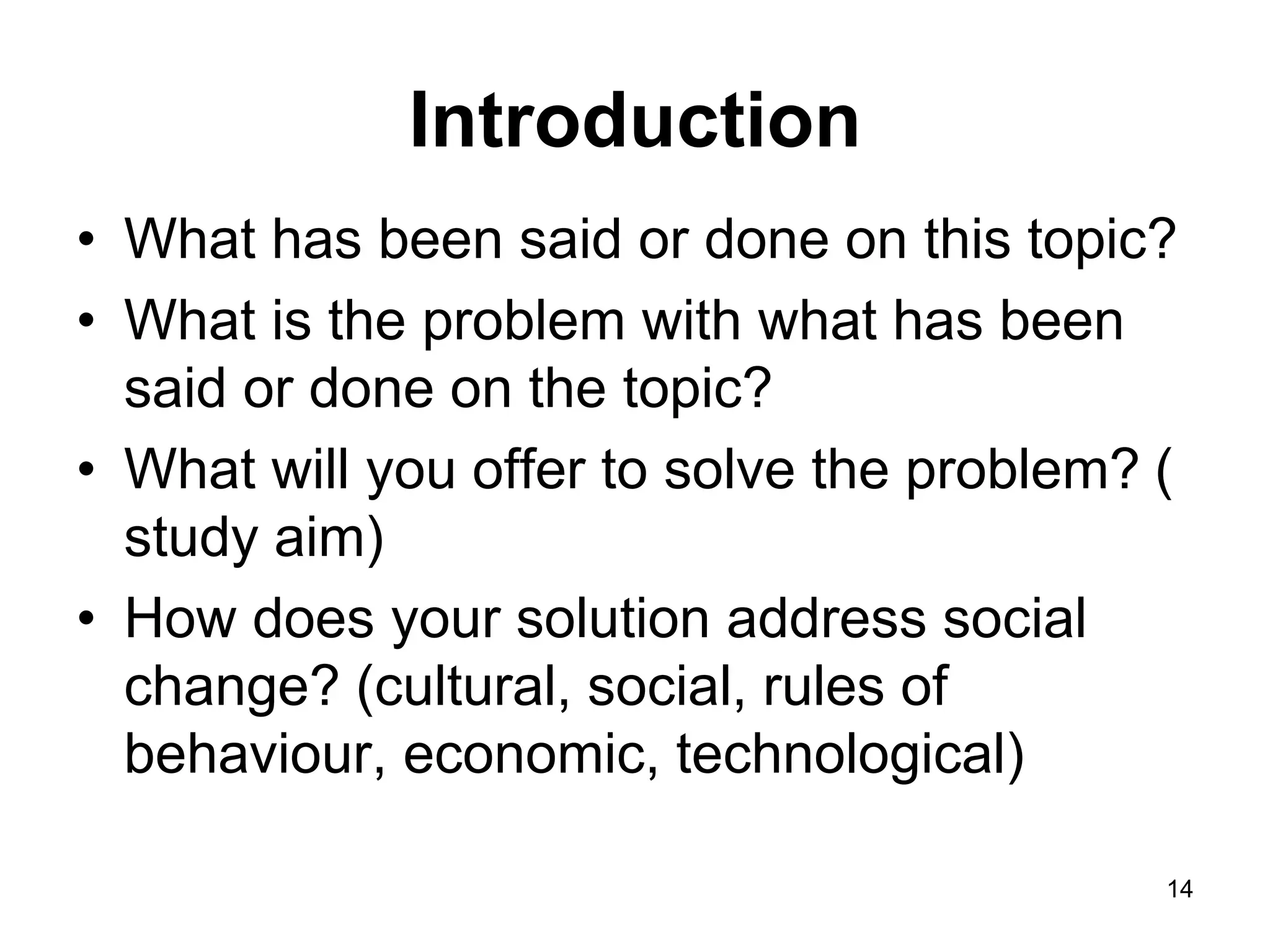 Introduction
• What has been said or done on this topic?
• What is the problem with what has been
said or done on the topic?
• What will you offer to solve the problem? (
study aim)
• How does your solution address social
change? (cultural, social, rules of
behaviour, economic, technological)
14
 