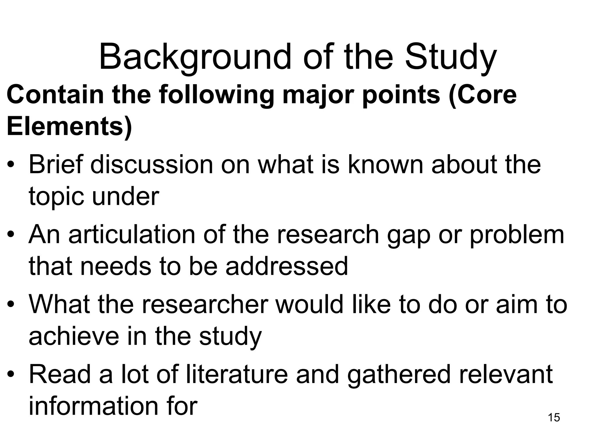 Background of the Study
Contain the following major points (Core
Elements)
• Brief discussion on what is known about the
topic under
• An articulation of the research gap or problem
that needs to be addressed
• What the researcher would like to do or aim to
achieve in the study
• Read a lot of literature and gathered relevant
information for 15
 