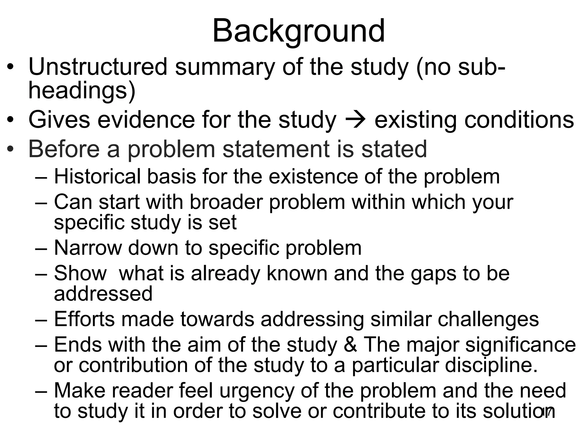 Background
• Unstructured summary of the study (no sub-
headings)
• Gives evidence for the study → existing conditions
• Before a problem statement is stated
– Historical basis for the existence of the problem
– Can start with broader problem within which your
specific study is set
– Narrow down to specific problem
– Show what is already known and the gaps to be
addressed
– Efforts made towards addressing similar challenges
– Ends with the aim of the study & The major significance
or contribution of the study to a particular discipline.
– Make reader feel urgency of the problem and the need
to study it in order to solve or contribute to its solution
17
 