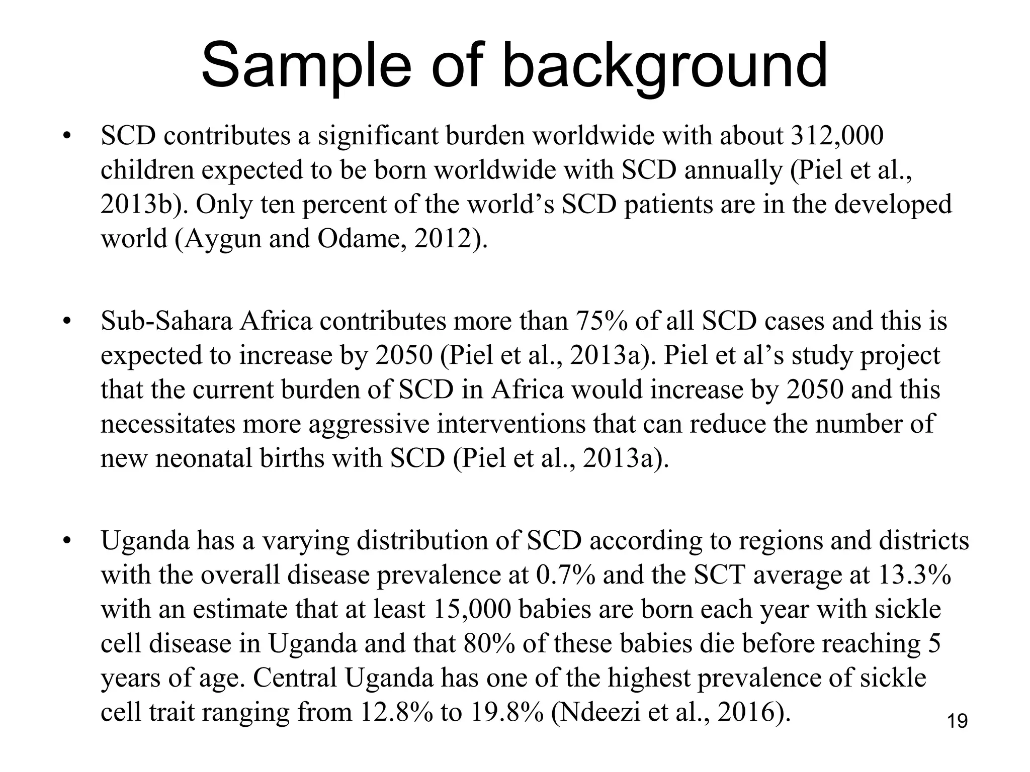 Sample of background
• SCD contributes a significant burden worldwide with about 312,000
children expected to be born worldwide with SCD annually (Piel et al.,
2013b). Only ten percent of the world’s SCD patients are in the developed
world (Aygun and Odame, 2012).
• Sub-Sahara Africa contributes more than 75% of all SCD cases and this is
expected to increase by 2050 (Piel et al., 2013a). Piel et al’s study project
that the current burden of SCD in Africa would increase by 2050 and this
necessitates more aggressive interventions that can reduce the number of
new neonatal births with SCD (Piel et al., 2013a).
• Uganda has a varying distribution of SCD according to regions and districts
with the overall disease prevalence at 0.7% and the SCT average at 13.3%
with an estimate that at least 15,000 babies are born each year with sickle
cell disease in Uganda and that 80% of these babies die before reaching 5
years of age. Central Uganda has one of the highest prevalence of sickle
cell trait ranging from 12.8% to 19.8% (Ndeezi et al., 2016). 19
 