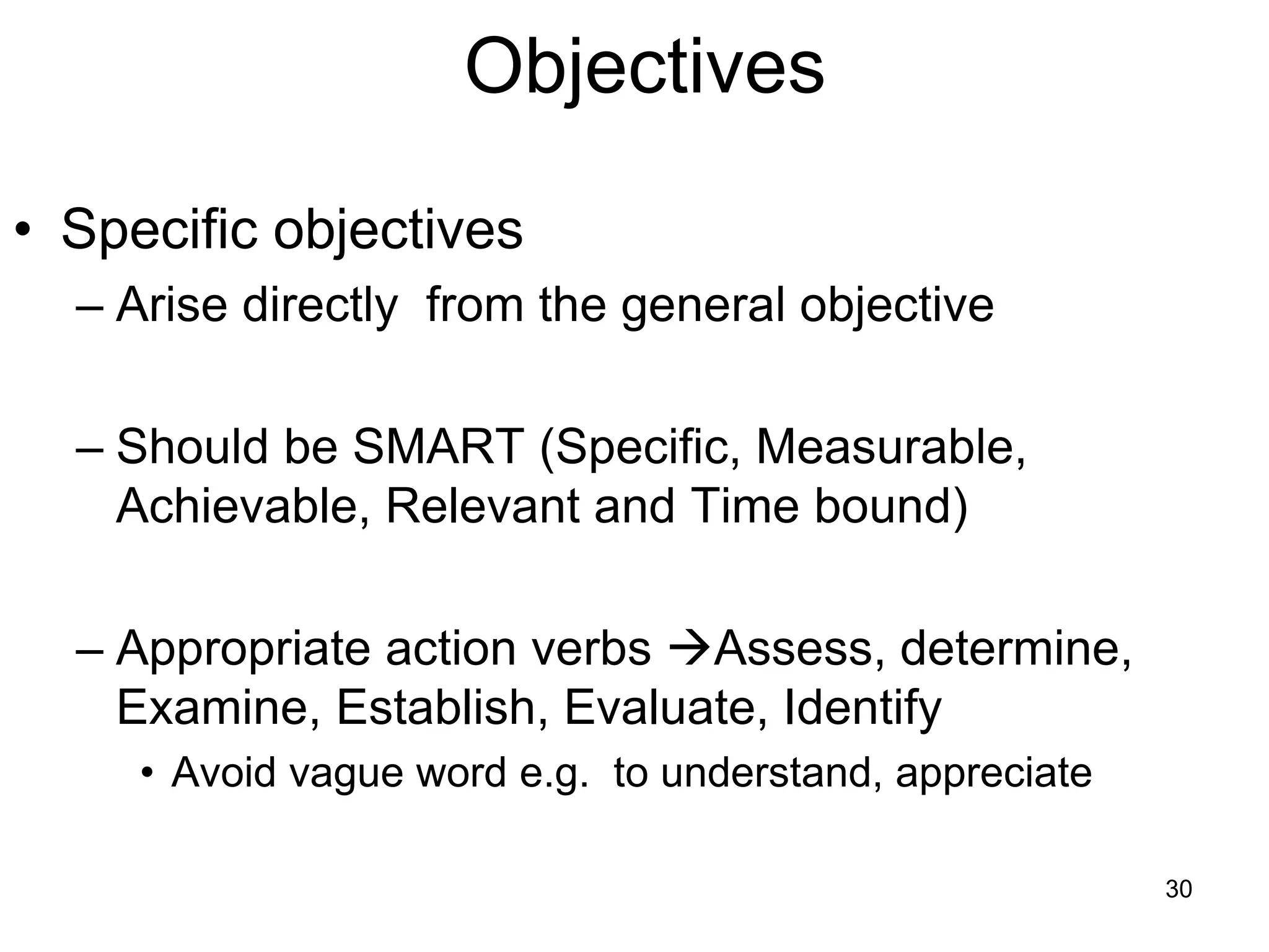 Objectives
• Specific objectives
– Arise directly from the general objective
– Should be SMART (Specific, Measurable,
Achievable, Relevant and Time bound)
– Appropriate action verbs →Assess, determine,
Examine, Establish, Evaluate, Identify
• Avoid vague word e.g. to understand, appreciate
30
 