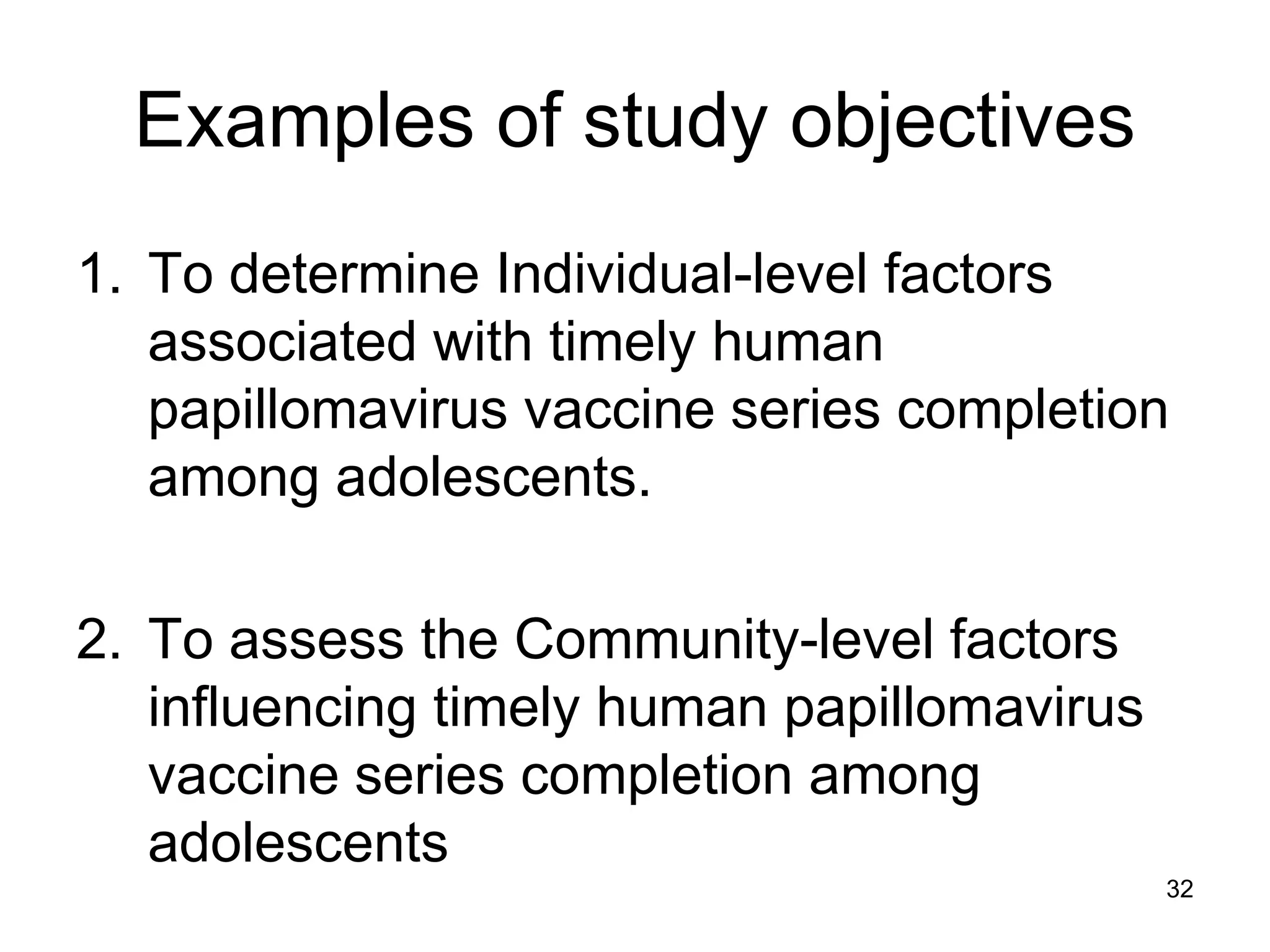 Examples of study objectives
1. To determine Individual-level factors
associated with timely human
papillomavirus vaccine series completion
among adolescents.
2. To assess the Community-level factors
influencing timely human papillomavirus
vaccine series completion among
adolescents
32
 